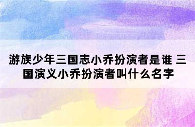 游族少年三国志小乔扮演者是谁 三国演义小乔扮演者叫什么名字